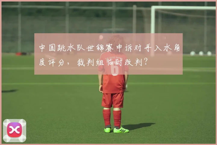 中国跳水队世锦赛申诉对手入水角度评分,裁判组临时改判?
