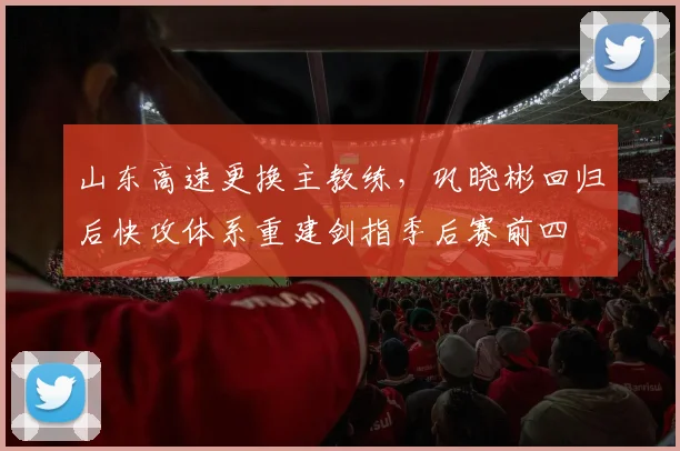 山东高速更换主教练,巩晓彬回归后快攻体系重建剑指季后赛前四