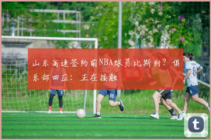 山东高速签约前NBA球员比斯利？俱乐部回应：正在接触